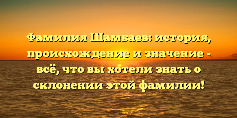 Фамилия Шамбаев: история, происхождение и значение - всё, что вы хотели знать о склонении этой фамилии!
