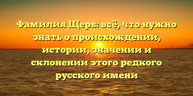 Фамилия Щерб: всё, что нужно знать о происхождении, истории, значении и склонении этого редкого русского имени
