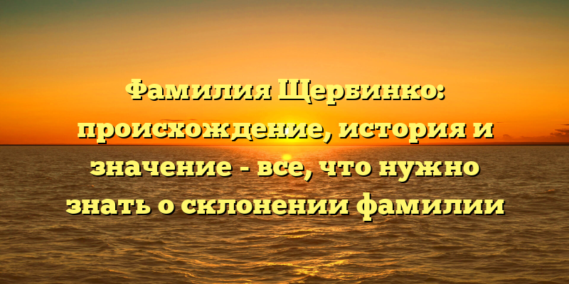 Фамилия Щербинко: происхождение, история и значение - все, что нужно знать о склонении фамилии