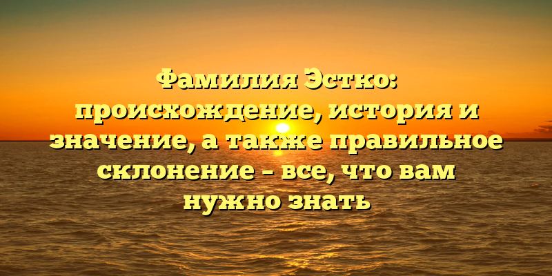 Фамилия Эстко: происхождение, история и значение, а также правильное склонение – все, что вам нужно знать