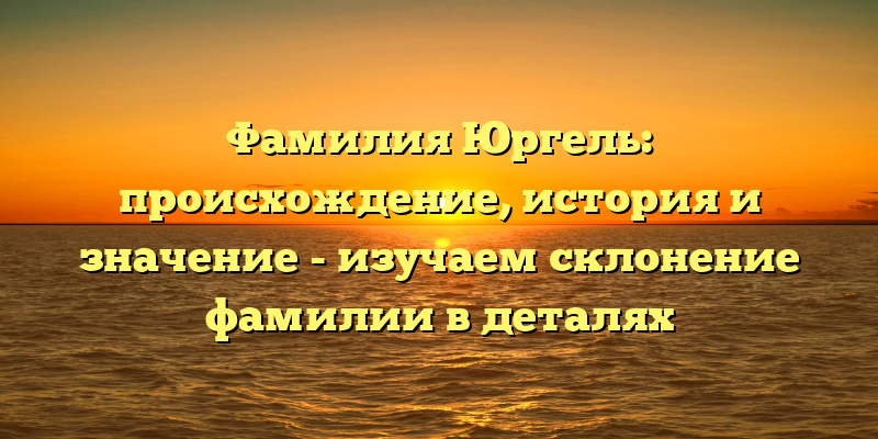 Фамилия Юргель: происхождение, история и значение - изучаем склонение фамилии в деталях