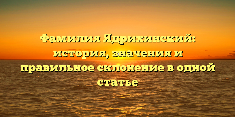 Фамилия Ядрихинский: история, значения и правильное склонение в одной статье