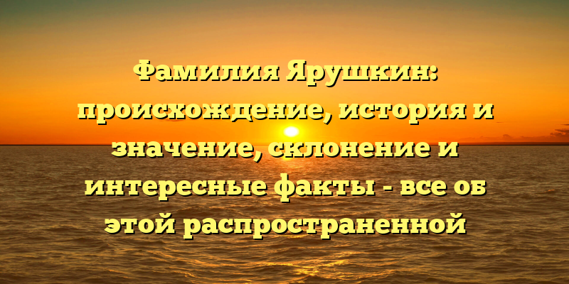 Фамилия Ярушкин: происхождение, история и значение, склонение и интересные факты - все об этой распространенной фамилии!