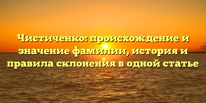 Чистиченко: происхождение и значение фамилии, история и правила склонения в одной статье