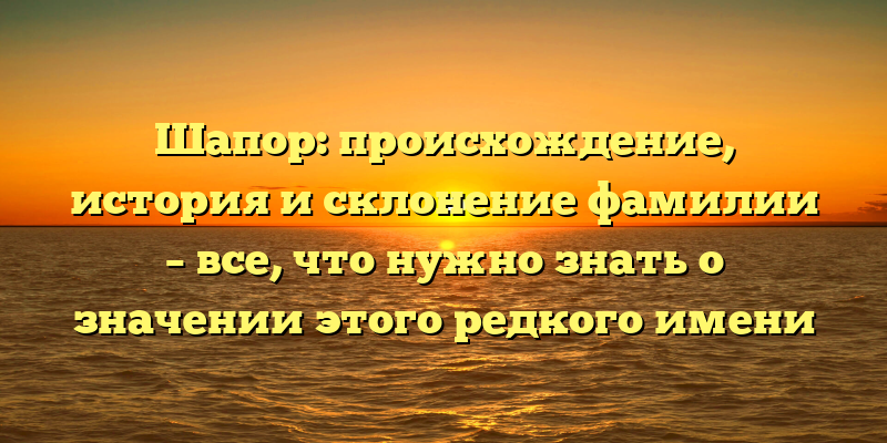 Шапор: происхождение, история и склонение фамилии – все, что нужно знать о значении этого редкого имени
