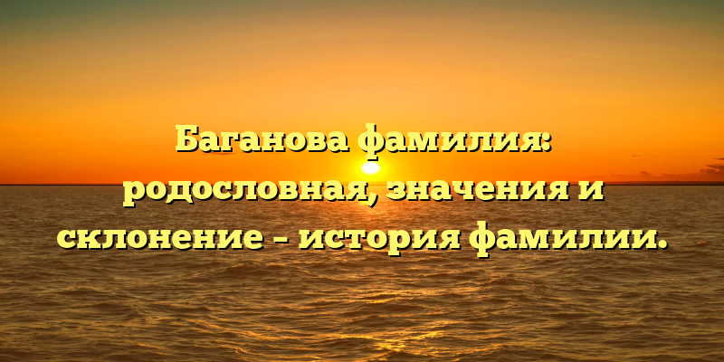 Баганова фамилия: родословная, значения и склонение – история фамилии.