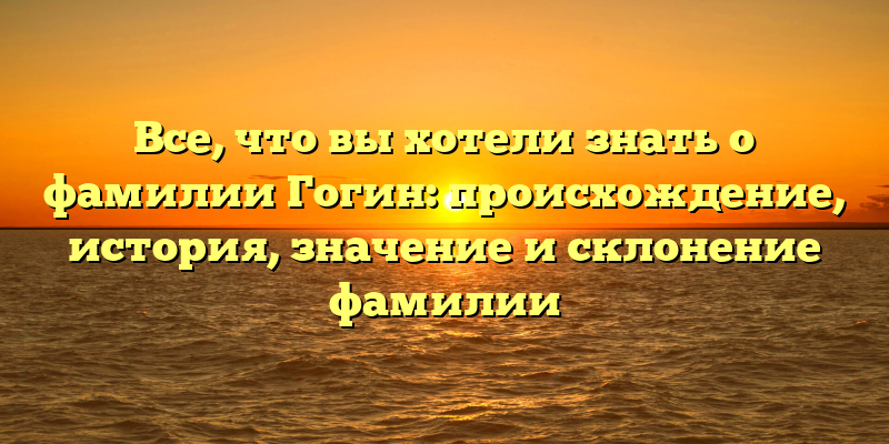 Все, что вы хотели знать о фамилии Гогин: происхождение, история, значение и склонение фамилии
