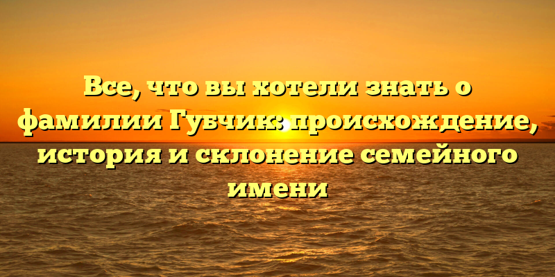 Все, что вы хотели знать о фамилии Губчик: происхождение, история и склонение семейного имени