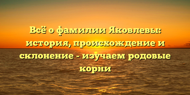 Всё о фамилии Яковлевы: история, происхождение и склонение - изучаем родовые корни