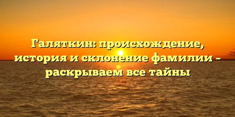 Галяткин: происхождение, история и склонение фамилии – раскрываем все тайны