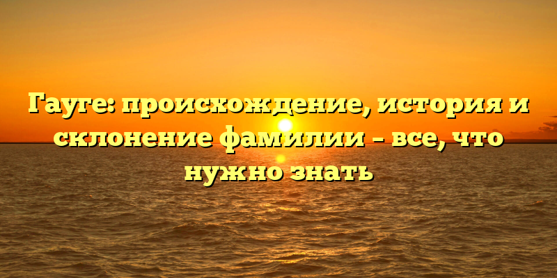 Гауге: происхождение, история и склонение фамилии – все, что нужно знать