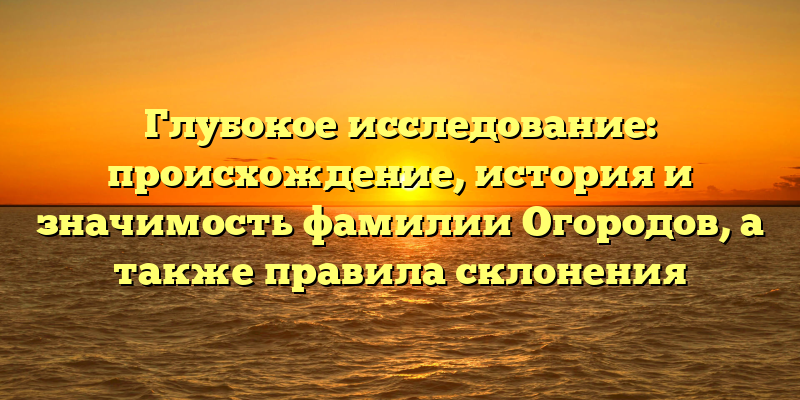 Глубокое исследование: происхождение, история и значимость фамилии Огородов, а также правила склонения