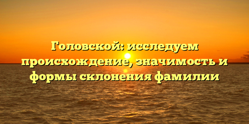 Головской: исследуем происхождение, значимость и формы склонения фамилии