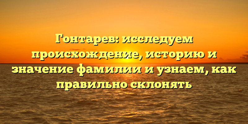 Гонтарев: исследуем происхождение, историю и значение фамилии и узнаем, как правильно склонять