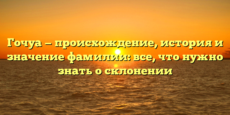 Гочуа — происхождение, история и значение фамилии: все, что нужно знать о склонении