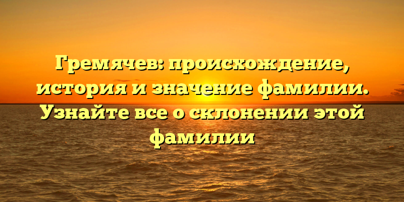 Гремячев: происхождение, история и значение фамилии. Узнайте все о склонении этой фамилии