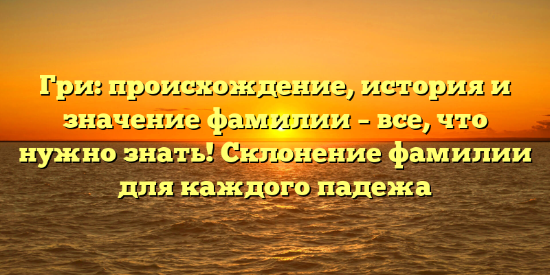 Гри: происхождение, история и значение фамилии – все, что нужно знать! Склонение фамилии для каждого падежа