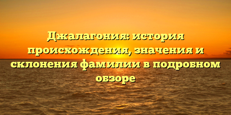 Джалагония: история происхождения, значения и склонения фамилии в подробном обзоре