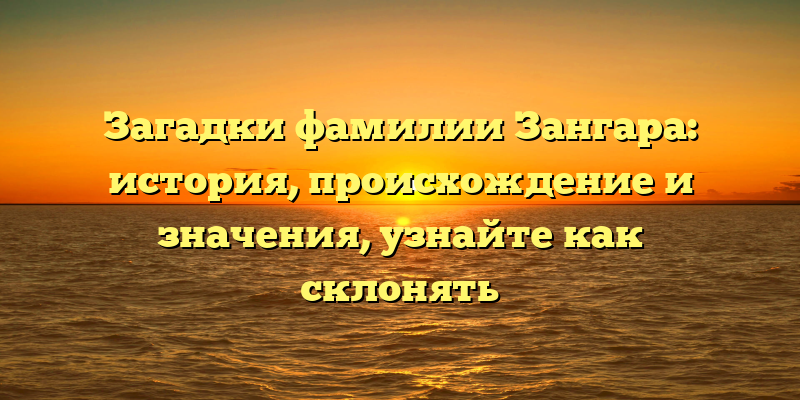 Загадки фамилии Зангара: история, происхождение и значения, узнайте как склонять