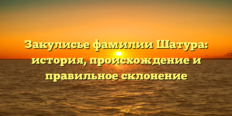 Закулисье фамилии Шатура: история, происхождение и правильное склонение