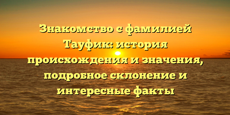 Знакомство с фамилией Тауфик: история происхождения и значения, подробное склонение и интересные факты