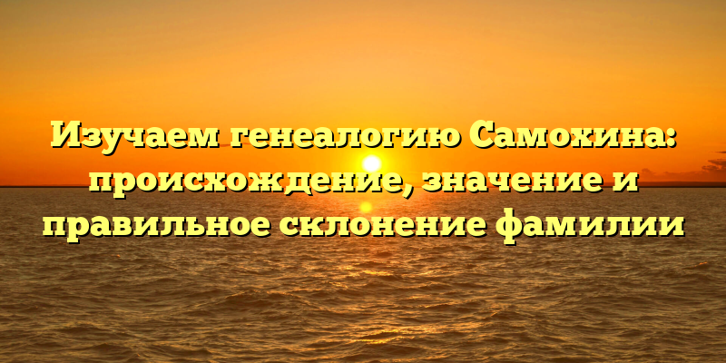 Изучаем генеалогию Самохина: происхождение, значение и правильное склонение фамилии