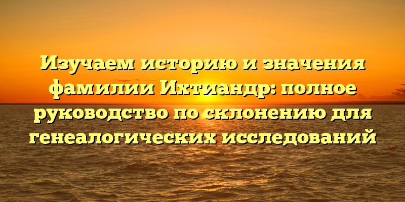 Изучаем историю и значения фамилии Ихтиандр: полное руководство по склонению для генеалогических исследований