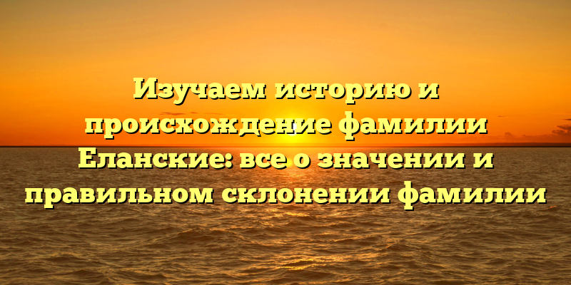 Изучаем историю и происхождение фамилии Еланские: все о значении и правильном склонении фамилии