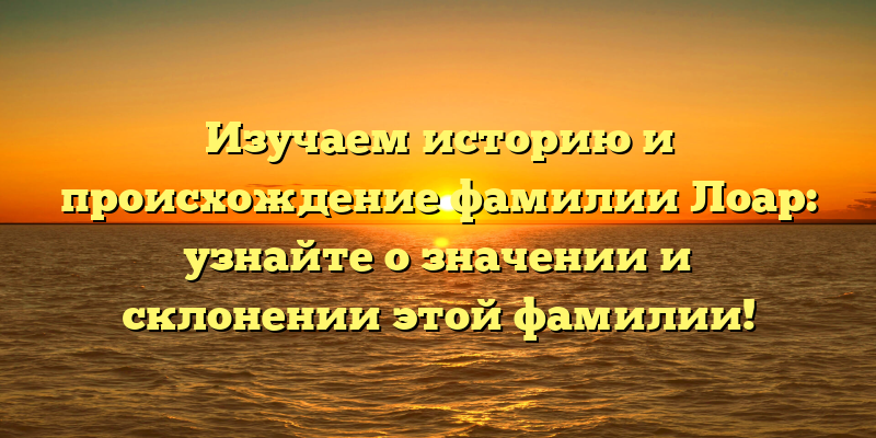 Изучаем историю и происхождение фамилии Лоар: узнайте о значении и склонении этой фамилии!
