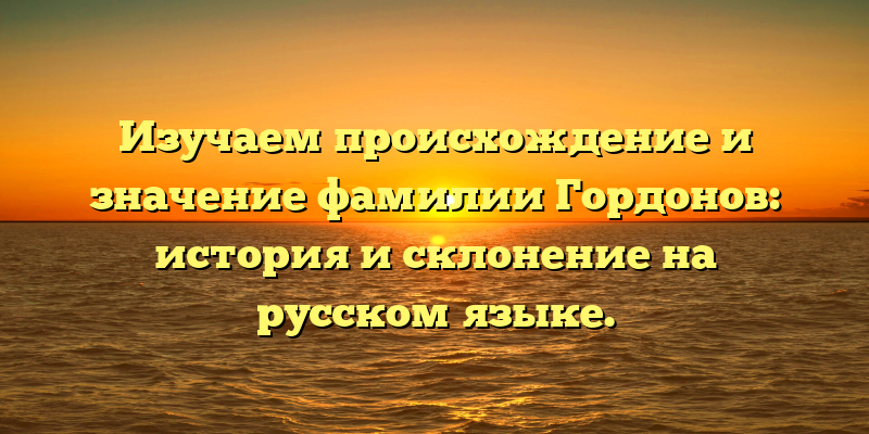 Изучаем происхождение и значение фамилии Гордонов: история и склонение на русском языке.