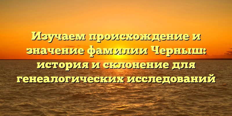 Изучаем происхождение и значение фамилии Черныш: история и склонение для генеалогических исследований