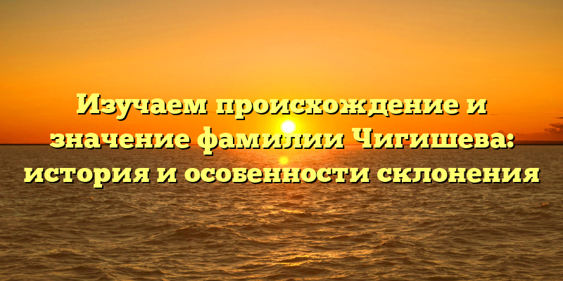 Изучаем происхождение и значение фамилии Чигишева: история и особенности склонения