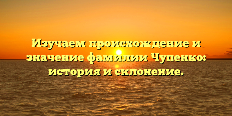 Изучаем происхождение и значение фамилии Чупенко: история и склонение.