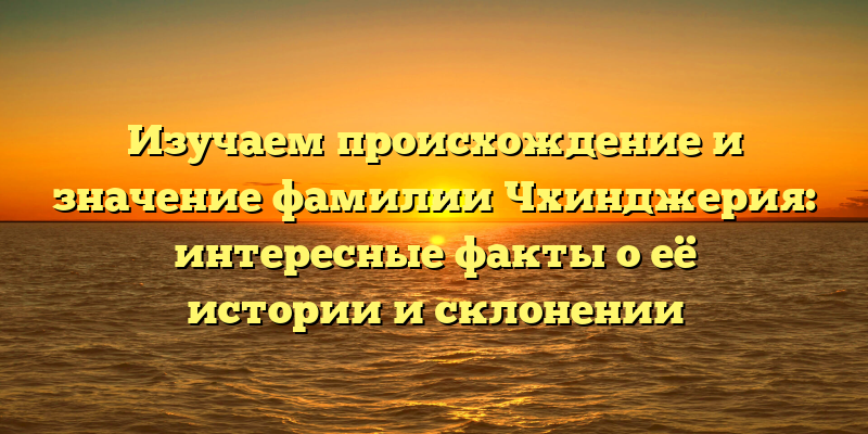 Изучаем происхождение и значение фамилии Чхинджерия: интересные факты о её истории и склонении