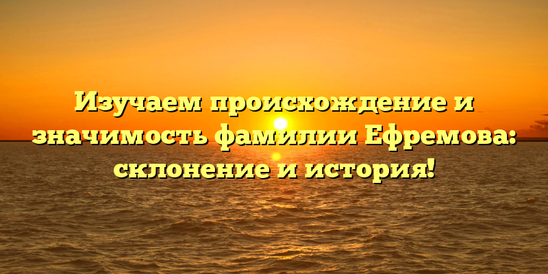 Изучаем происхождение и значимость фамилии Ефремова: склонение и история!