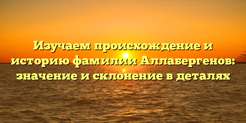 Изучаем происхождение и историю фамилии Аллабергенов: значение и склонение в деталях