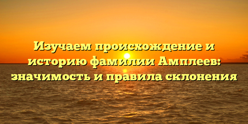Изучаем происхождение и историю фамилии Амплеев: значимость и правила склонения