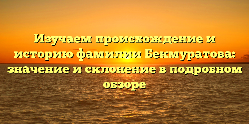 Изучаем происхождение и историю фамилии Бекмуратова: значение и склонение в подробном обзоре
