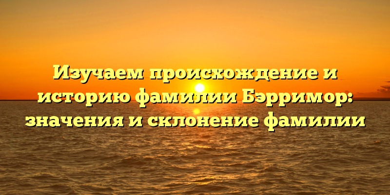 Изучаем происхождение и историю фамилии Бэрримор: значения и склонение фамилии