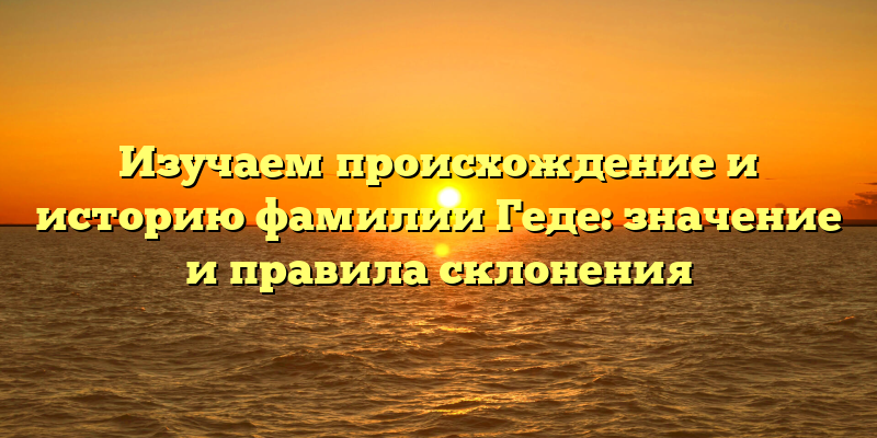 Изучаем происхождение и историю фамилии Геде: значение и правила склонения
