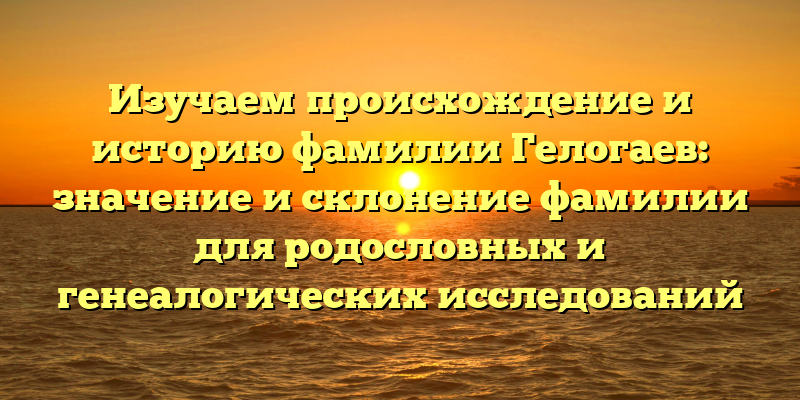 Изучаем происхождение и историю фамилии Гелогаев: значение и склонение фамилии для родословных и генеалогических исследований