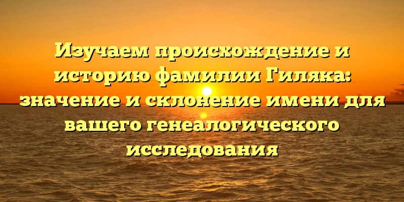 Изучаем происхождение и историю фамилии Гиляка: значение и склонение имени для вашего генеалогического исследования