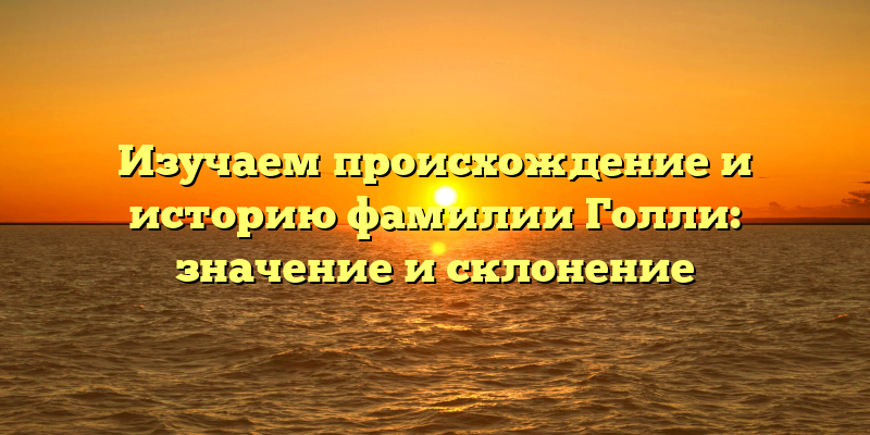 Изучаем происхождение и историю фамилии Голли: значение и склонение