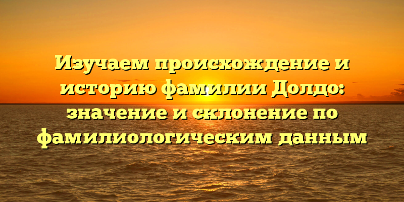 Изучаем происхождение и историю фамилии Долдо: значение и склонение по фамилиологическим данным