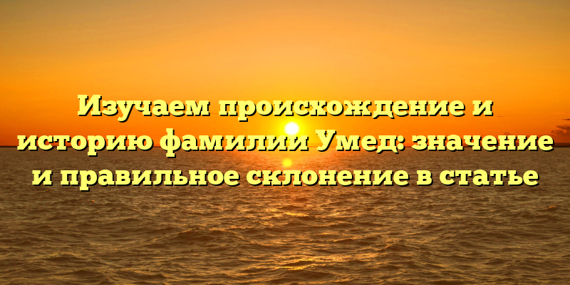 Изучаем происхождение и историю фамилии Умед: значение и правильное склонение в статье