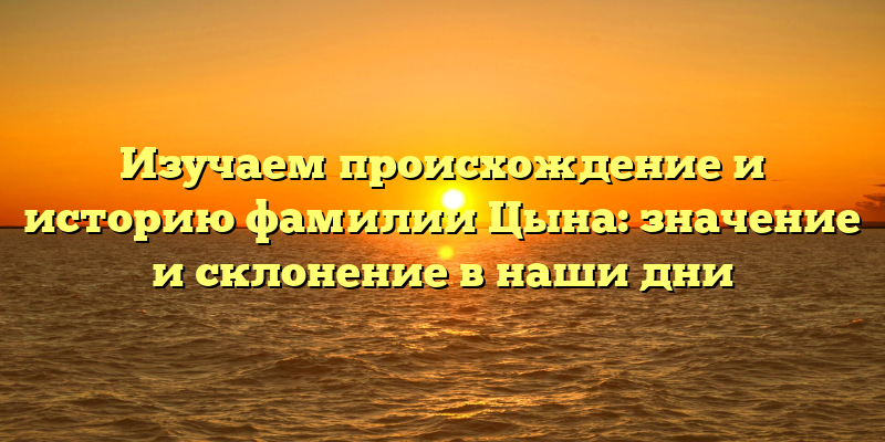 Изучаем происхождение и историю фамилии Цына: значение и склонение в наши дни