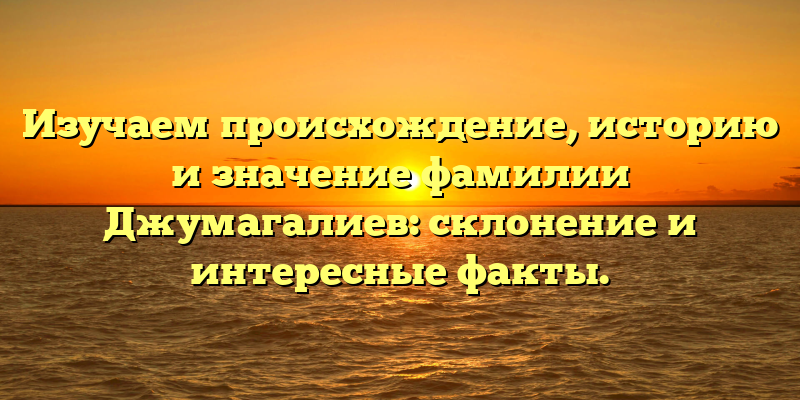 Изучаем происхождение, историю и значение фамилии Джумагалиев: склонение и интересные факты.