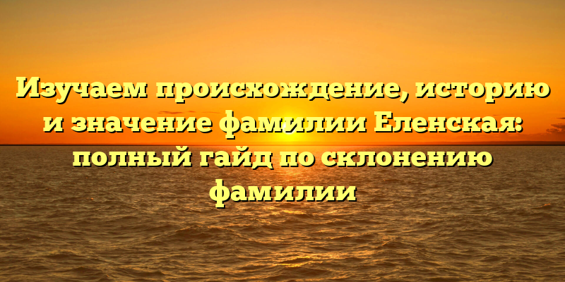 Изучаем происхождение, историю и значение фамилии Еленская: полный гайд по склонению фамилии
