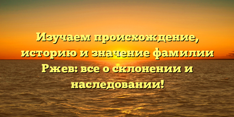 Изучаем происхождение, историю и значение фамилии Ржев: все о склонении и наследовании!