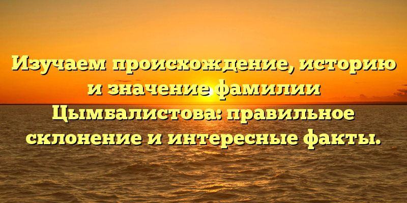Изучаем происхождение, историю и значение фамилии Цымбалистова: правильное склонение и интересные факты.